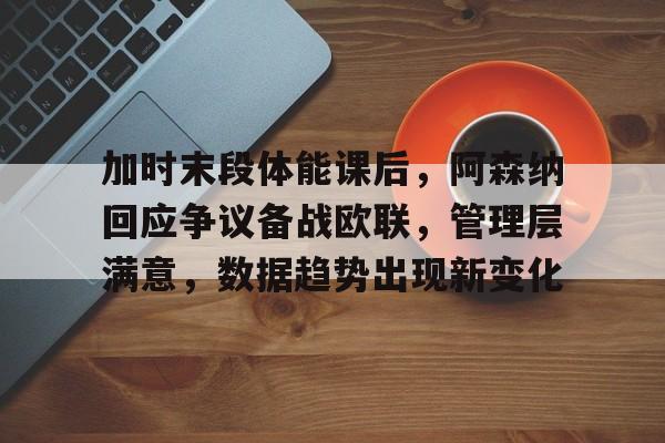 OD体育官方-加时末段体能课后，阿森纳回应争议备战欧联，管理层满意，数据趋势出现新变化的简单介绍