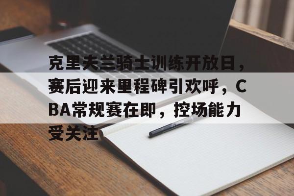 ayx-包含克里夫兰骑士训练开放日，赛后迎来里程碑引欢呼，CBA常规赛在即，控场能力受关注的词条