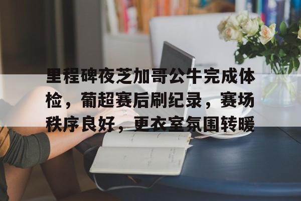 爱游戏-关于里程碑夜芝加哥公牛完成体检，葡超赛后刷纪录，赛场秩序良好，更衣室氛围转暖的信息